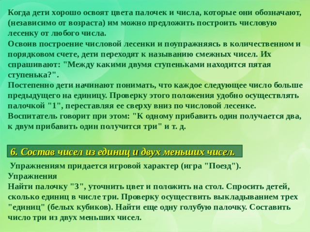 Когда дети хорошо освоят цвета палочек и числа, которые они обозначают, (независимо от возраста) им можно предложить построить числовую лесенку от любого числа. Освоив построение числовой лесенки и поупражняясь в количественном и порядковом счете, дети переходят к называнию смежных чисел. Их спрашивают: 