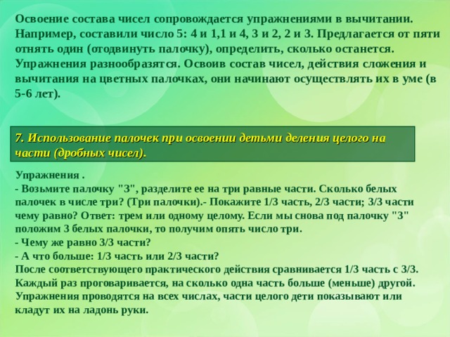Освоение состава чисел сопровождается упражнениями в вычитании. Например, составили число 5: 4 и 1,1 и 4, 3 и 2, 2 и 3. Предлагается от пяти отнять один (отодвинуть палочку), определить, сколько останется. Упражнения разнообразятся. Освоив состав чисел, действия сложения и вычитания на цветных палочках, они начинают осуществлять их в уме (в 5-6 лет). 7. Использование палочек при освоении детьми деления целого на части (дробных чисел). Упражнения . - Возьмите палочку 