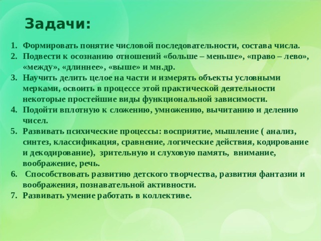Задачи: Формировать понятие числовой последовательности, состава числа. Подвести к осознанию отношений «больше – меньше», «право – лево», «между», «длиннее», «выше» и мн.др . Научить делить целое на части и измерять объекты условными мерками, освоить в процессе этой практической деятельности некоторые простейшие виды функциональной зависимости. Подойти вплотную к сложению, умножению, вычитанию и делению чисел. Развивать психические процессы: восприятие, мышление ( анализ, синтез, классификация, сравнение, логические действия, кодирование и декодирование), зрительную и слуховую память, внимание, воображение, речь.  Способствовать развитию детского творчества, развития фантазии и воображения, познавательной активности. Развивать умение работать в коллективе. 