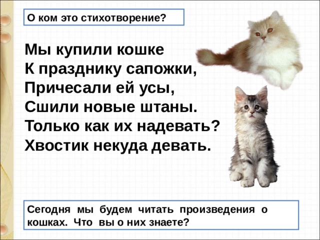 О ком это стихотворение? Мы купили кошке   К празднику сапожки,   Причесали ей усы,   Сшили новые штаны.   Только как их надевать?   Хвостик некуда девать.    Сегодня  мы  будем  читать  произведения  о  кошках.  Что  вы о них знаете?  