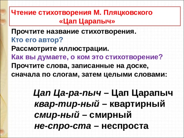Чтение стихотворения М. Пляцковского  «Цап Царапыч» Прочтите название стихотворения.  Кто его автор?   Рассмотрите иллюстрации.   Как вы думаете, о ком это стихотворение?   Прочтите слова, записанные на доске, сначала по слогам, затем целыми словами:                Цап Ца-ра-пыч  – Цап Царапыч             квар-тир-ный  – квартирный             смир-ный  – смирный             не-спро-ста  – неспроста   