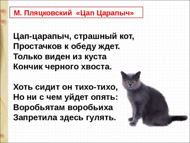  М. Пляцковский «Цап Царапыч» Цап-царапыч, страшный кот,  Простачков к обеду ждет.  Только виден из куста  Кончик черного хвоста.   Хоть сидит он тихо-тихо,  Но ни с чем уйдет опять:  Воробьятам воробьиха  Запретила здесь гулять. 