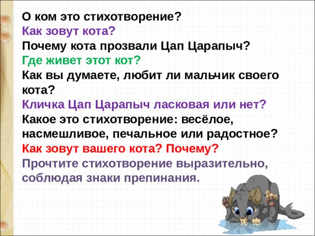 О ком это стихотворение?   Как зовут кота?    Почему кота прозвали Цап Царапыч?   Где живет этот кот?   Как вы думаете, любит ли мальчик своего кота?   Кличка Цап Царапыч ласковая или нет?    Какое это стихотворение: весёлое, насмешливое, печальное или радостное?   Как зовут вашего кота? Почему?   Прочтите стихотворение выразительно, соблюдая знаки препинания.  