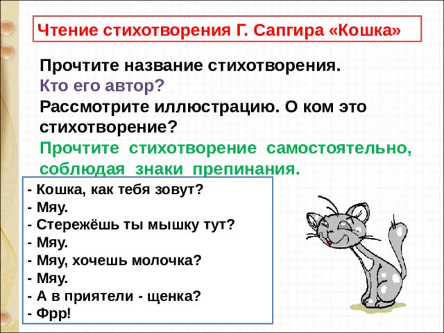 Чтение стихотворения Г. Сапгира «Кошка» Прочтите название стихотворения.   Кто его автор?    Рассмотрите иллюстрацию. О ком это стихотворение?   Прочтите  стихотворение  самостоятельно,  соблюдая  знаки  препинания.  - Кошка, как тебя зовут?  - Мяу.  - Стережёшь ты мышку тут?  - Мяу.  - Мяу, хочешь молочка?  - Мяу.  - А в приятели - щенка?  - Фрр! 