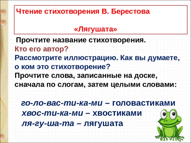 Чтение стихотворения В. Берестова  «Лягушата»   Прочтите название стихотворения.  Кто его автор?  Рассмотрите иллюстрацию. Как вы думаете, о ком это стихотворение?  Прочтите слова, записанные на доске, сначала по слогам, затем целыми словами:       го-ло-вас-ти-ка-ми  – головастиками      хвос-ти-ка-ми  – хвостиками      ля-гу-ша-та  – лягушата   