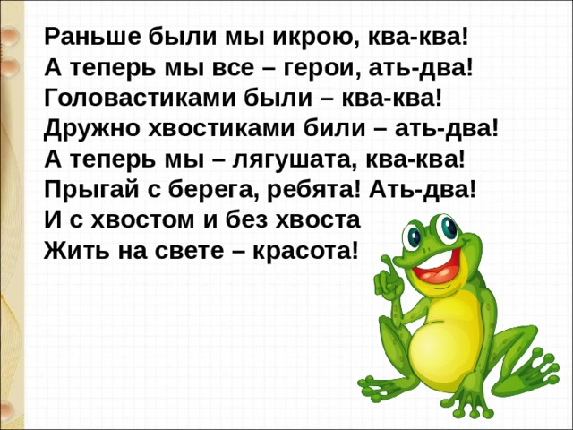 Раньше были мы икрою, ква-ква!  А теперь мы все – герои, ать-два!  Головастиками были – ква-ква!  Дружно хвостиками били – ать-два!  А теперь мы – лягушата, ква-ква!  Прыгай с берега, ребята! Ать-два!  И с хвостом и без хвоста  Жить на свете – красота! 