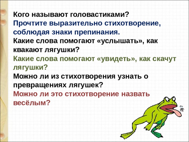 Кого называют головастиками?  Прочтите выразительно стихотворение, соблюдая знаки препинания.  Какие слова помогают «услышать», как квакают лягушки?  Какие слова помогают «увидеть», как скачут лягушки?  Можно ли из стихотворения узнать о превращениях лягушек?  Можно ли это стихотворение назвать весёлым? 