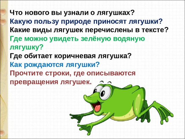 Что нового вы узнали о лягушках?  Какую пользу природе приносят лягушки?  Какие виды лягушек перечислены в тексте?  Где можно увидеть зелёную водяную лягушку?  Где обитает коричневая лягушка?  Как рождаются лягушки? Прочтите строки, где описываются превращения лягушек.   