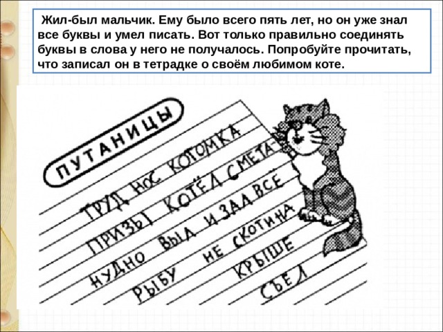   Жил-был мальчик. Ему было всего пять лет, но он уже знал все буквы и умел писать. Вот только правильно соединять буквы в слова у него не получалось. Попробуйте прочитать, что записал он в тетрадке о своём любимом коте. 
