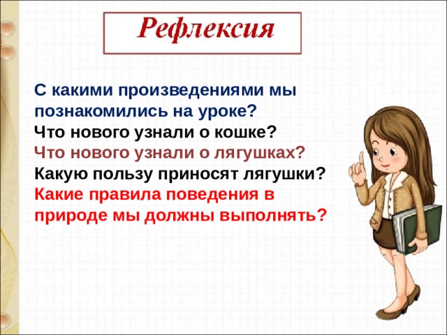 С какими произведениями мы познакомились на уроке?   Что нового узнали о кошке? Что нового узнали о лягушках?  Какую пользу приносят лягушки?  Какие правила поведения в природе мы должны выполнять?   