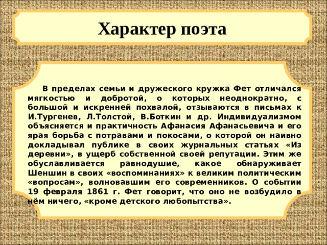 Характер поэта  В пределах семьи и дружеского кружка Фет отличался мягкостью и добротой, о которых неоднократно, с большой и искренней похвалой, отзываются в письмах к И.Тургенев, Л.Толстой, В.Боткин и др. Индивидуализмом объясняется и практичность Афанасия Афанасьевича и его ярая борьба с потравами и покосами, о которой он наивно докладывал публике в своих журнальных статьях «Из деревни», в ущерб собственной своей репутации. Этим же обуславливается равнодушие, какое обнаруживает Шеншин в своих «воспоминаниях» к великим политическим «вопросам», волновавшим его современников. О событии 19 февраля 1861 г. Фет говорит, что оно не возбудило в нём ничего, «кроме детского любопытства». 