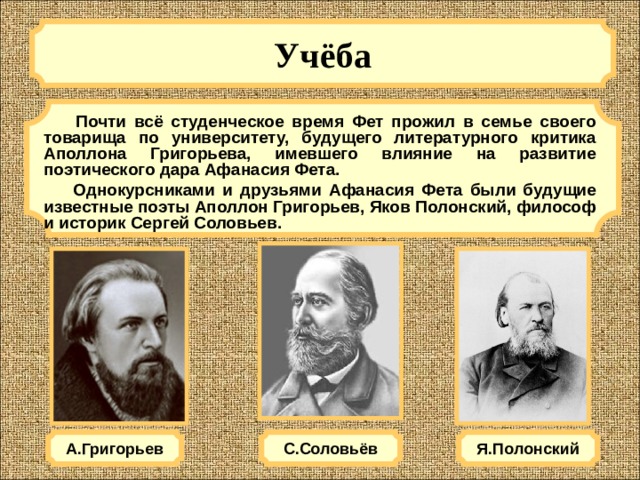 Учёба   Почти всё студенческое время Фет прожил в семье своего товарища по университету, будущего литературного критика Аполлона Григорьева, имевшего влияние на развитие поэтического дара Афанасия Фета.  Однокурсниками и друзьями Афанасия Фета были будущие известные поэты Аполлон Григорьев, Яков Полонский, философ и историк Сергей Соловьев. А.Григорьев Я.Полонский С.Соловьёв 