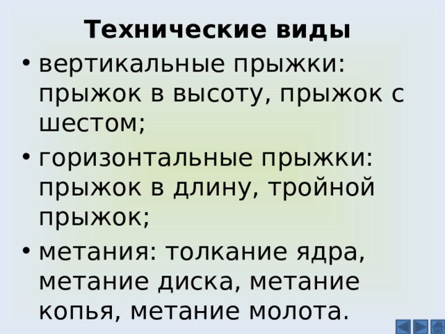 Технические виды вертикальные прыжки: прыжок в высоту, прыжок с шестом; горизонтальные прыжки: прыжок в длину, тройной прыжок; метания: толкание ядра, метание диска, метание копья, метание молота. 