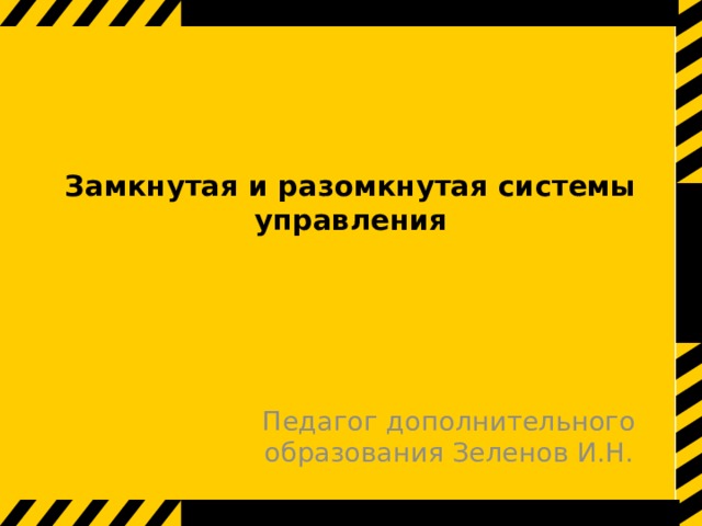 Замкнутая и разомкнутая системы управления    Педагог дополнительного образования Зеленов И.Н. 