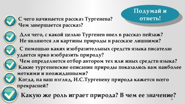 Подумай и ответь!  С чего начинается рассказ Тургенева?     Чем завершается рассказ?   Для чего, с какой целью Тургенев ввел в рассказ пейзаж?  Не являются ли картины природы в рассказе лишними?  С помощью каких изобразительных средств языка писателю удается ярко изобразить природу?  Чем определяется отбор автором тех или иных средств языка?  Какие тургеневские описания природы показались вам наиболее меткими и неожиданными?  Когда, на ваш взгляд, И.С.Тургеневу природа кажется всего прекрасней? Какую же роль играет природа? В чем ее значение? 