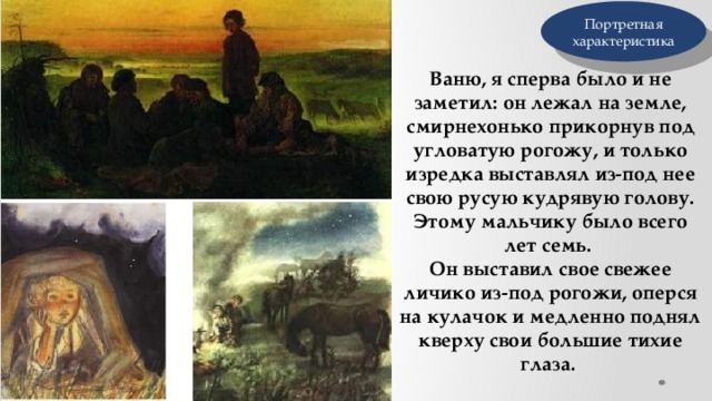 Портретная характеристика Ваню, я сперва было и не заметил: он лежал на земле, смирнехонько прикорнув под угловатую рогожу, и только изредка выставлял из-под нее свою русую кудрявую голову. Этому мальчику было всего лет семь. Он выставил свое свежее личико из-под рогожи, оперся на кулачок и медленно поднял кверху свои большие тихие глаза. 