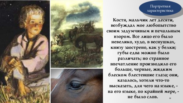 Портретная характеристика Костя, мальчик лет десяти, возбуждал мое любопытство своим задумчивым и печальным взором. Все лицо его было невелико, худо, в веснушках, книзу заострено, как у белки; губы едва можно было различать; но странное впечатление производило его больше, черные, жидким блеском блестевшие глаза; они, казалось, хотели что-то высказать, для чего на языке, - на его языке, по крайней мере, - не было слов. 