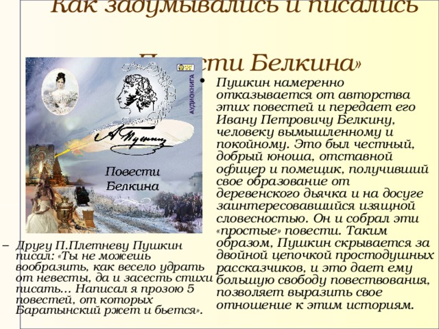 Как задумывались и писались «Повести Белкина»  Пушкин намеренно отказывается от авторства этих повестей и передает его Ивану Петровичу Белкину, человеку вымышленному и покойному. Это был честный, добрый юноша, отставной офицер и помещик, получивший свое образование от деревенского дьячка и на досуге заинтересовавшийся изящной словесностью. Он и собрал эти «простые» повести. Таким образом, Пушкин скрывается за двойной цепочкой простодушных рассказчиков, и это дает ему большую свободу повествования, позволяет выразить свое отношение к этим историям. Другу П.Плетневу Пушкин писал: «Ты не можешь вообразить, как весело удрать от невесты, да и засесть стихи писать… Написал я прозою 5 повестей, от которых Баратынский ржет и бьется». Другу П.Плетневу Пушкин писал: «Ты не можешь вообразить, как весело удрать от невесты, да и засесть стихи писать… Написал я прозою 5 повестей, от которых Баратынский ржет и бьется». 