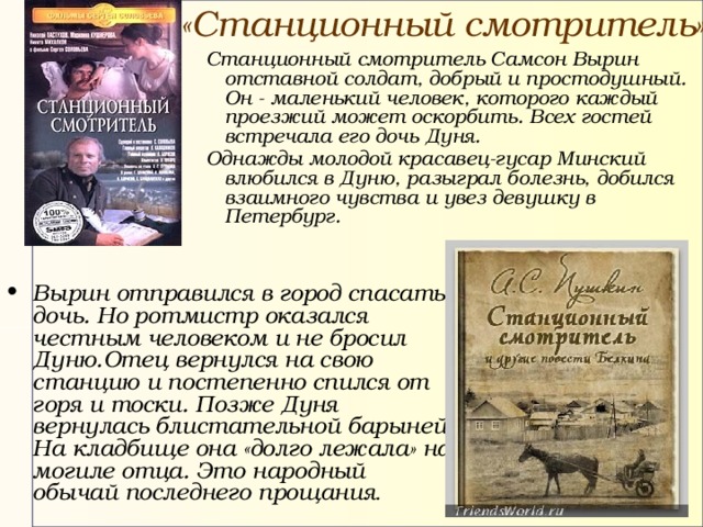 «Станционный смотритель» Станционный смотритель Самсон Вырин отставной солдат, добрый и простодушный. Он - маленький человек, которого каждый проезжий может оскорбить. Всех гостей встречала его дочь Дуня. Однажды м олодой красавец-гусар Минский влюбился в Дуню, разыграл болезнь, добился взаимного чувства и увез девушку в Петербург. Станционный смотритель Самсон Вырин отставной солдат, добрый и простодушный. Он - маленький человек, которого каждый проезжий может оскорбить. Всех гостей встречала его дочь Дуня. Однажды м олодой красавец-гусар Минский влюбился в Дуню, разыграл болезнь, добился взаимного чувства и увез девушку в Петербург.  Вырин отправился в город спасать дочь. Но ротмистр оказался честным человеком и не бросил Дуню. Отец вернулся на свою станцию и постепенно спился от горя и тоски. Позже Дуня вернулась блистательной барыней. На кладбище она «долго лежала» на могиле отца. Это народный обычай последнего прощания . 