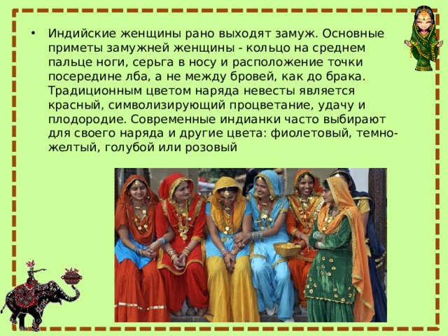 Индийские женщины рано выходят замуж. Основные приметы замужней женщины - кольцо на среднем пальце ноги, серьга в носу и расположение точки посередине лба, а не между бровей, как до брака. Традиционным цветом наряда невесты является красный, символизирующий процветание, удачу и плодородие. Современные индианки часто выбирают для своего наряда и другие цвета: фиолетовый, темно-желтый, голубой или розовый 