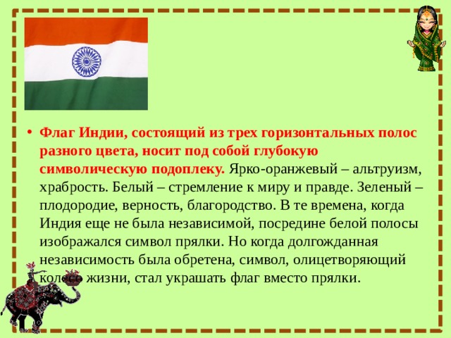 Флаг Индии, состоящий из трех горизонтальных полос разного цвета, носит под собой глубокую символическую подоплеку.   Ярко-оранжевый – альтруизм, храбрость. Белый – стремление к миру и правде. Зеленый – плодородие, верность, благородство. В те времена, когда Индия еще не была независимой, посредине белой полосы изображался символ прялки. Но когда долгожданная независимость была обретена, символ, олицетворяющий колесо жизни, стал украшать флаг вместо прялки. 