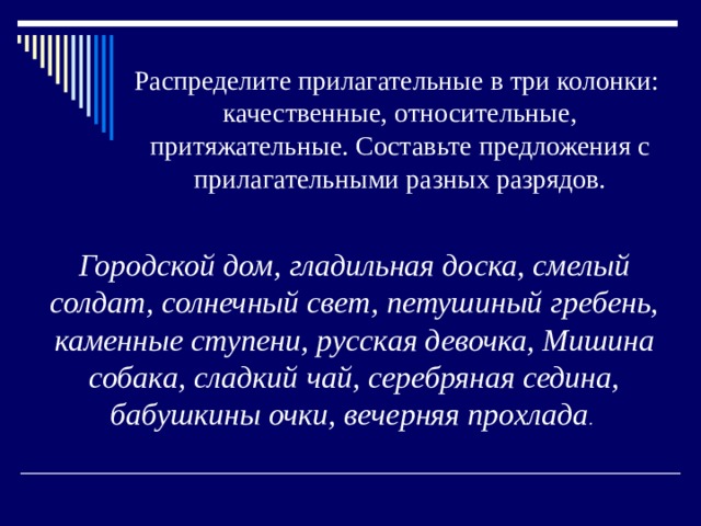 Распределите прилагательные в три колонки: качественные, относительные, притяжательные. Составьте предложения с прилагательными разных разрядов. Городской дом, гладильная доска, смелый солдат, солнечный свет, петушиный гребень, каменные ступени, русская девочка, Мишина собака, сладкий чай, серебряная седина, бабушкины очки, вечерняя прохлада . 