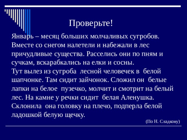 Проверьте! Январь – месяц больших молчаливых сугробов. Вместе со снегом налетели и набежали в лес причудливые существа. Расселись они по пням и сучкам, вскарабкались на елки и сосны. Тут вылез из сугроба лесной человечек в белой шапчонке. Там сидит зайчонок. Сложил он белые лапки на белое пузечко, молчит и смотрит на белый лес. На камне у речки сидит белая Аленушка. Склонила она головку на плечо, подперла белой ладошкой белую щечку. (По Н. Сладкову) 