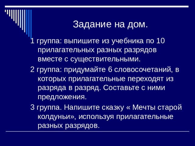 Задание на дом. 1 группа: выпишите из учебника по 10 прилагательных разных разрядов вместе с существительными. 2 группа: придумайте 6 словосочетаний, в которых прилагательные переходят из разряда в разряд. Составьте с ними предложения. 3 группа. Напишите сказку « Мечты старой колдуньи», используя прилагательные разных разрядов. 