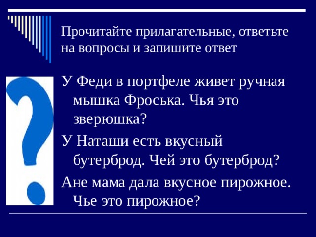 Прочитайте прилагательные, ответьте на вопросы и запишите ответ У Феди в портфеле живет ручная мышка Фроська. Чья это зверюшка? У Наташи есть вкусный бутерброд. Чей это бутерброд? Ане мама дала вкусное пирожное. Чье это пирожное? 
