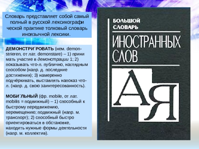 Словарь представляет собой самый полный в русской лексикографи­ческой практике толковый словарь иноязычной лексики. ДЕМОНСТРИ´РОВАТЬ  (нем. demon-strieren, от лат. demonstare) – 1) прини­мать участие в  демонстрации  1; 2) показы­вать что-л. публично, наглядным способом (напр. д. последние достижения); 3) наме­ренно подчёркивать, выставлять напоказ что-л. (напр. д. свою заинтересованность).  МОБИ´ЛЬНЫЙ  (фр. mobile, от лат. mobilis = подвижный) – 1) способный к быстрому передвижению, перемещению; подвижный (напр. м. транспорт); 2) спо­собный быстро ориентироваться в обста­новке, находить нужные формы деятель­ности (напр. м. коллектив). 