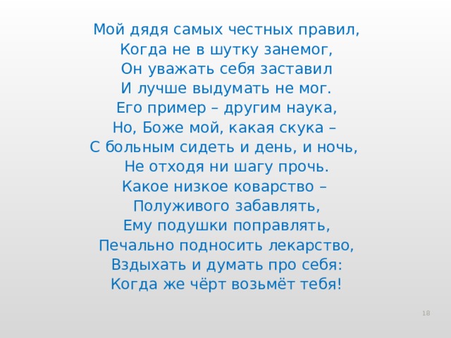 Мой дядя самых честных правил, Когда не в шутку занемог, Он уважать себя заставил И лучше выдумать не мог. Его пример – другим наука, Но, Боже мой, какая скука – С больным сидеть и день, и ночь, Не отходя ни шагу прочь. Какое низкое коварство – Полуживого забавлять, Ему подушки поправлять, Печально подносить лекарство, Вздыхать и думать про себя: Когда же чёрт возьмёт тебя!  