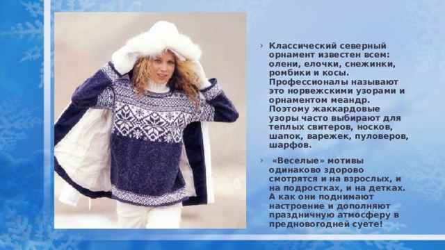 Классический северный орнамент известен всем: олени, елочки, снежинки, ромбики и косы. Профессионалы называют это норвежскими узорами и орнаментом меандр. Поэтому жаккардовые узоры часто выбирают для теплых свитеров, носков, шапок, варежек, пуловеров, шарфов.  «Веселые» мотивы одинаково здорово смотрятся и на взрослых, и на подростках, и на детках. А как они поднимают настроение и дополняют праздничную атмосферу в предновогодней суете! 