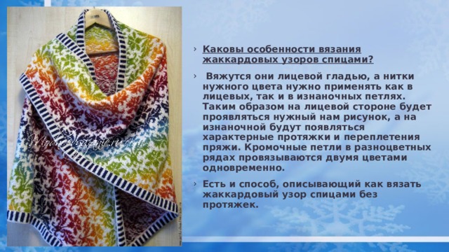 Каковы особенности вязания жаккардовых узоров спицами?   Вяжутся они лицевой гладью, а нитки нужного цвета нужно применять как в лицевых, так и в изнаночных петлях. Таким образом на лицевой стороне будет проявляться нужный нам рисунок, а на изнаночной будут появляться характерные протяжки и переплетения пряжи. Кромочные петли в разноцветных рядах провязываются двумя цветами одновременно. Есть и способ, описывающий как вязать жаккардовый узор спицами без протяжек. 