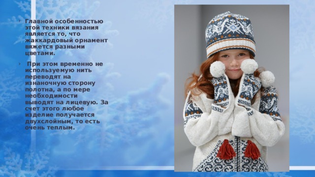 Главной особенностью этой техники вязания является то, что жаккардовый орнамент вяжется разными цветами.  При этом временно не используемую нить переводят на изнаночную сторону полотна, а по мере необходимости выводят на лицевую. За счет этого любое изделие получается двухслойным, то есть очень теплым. 