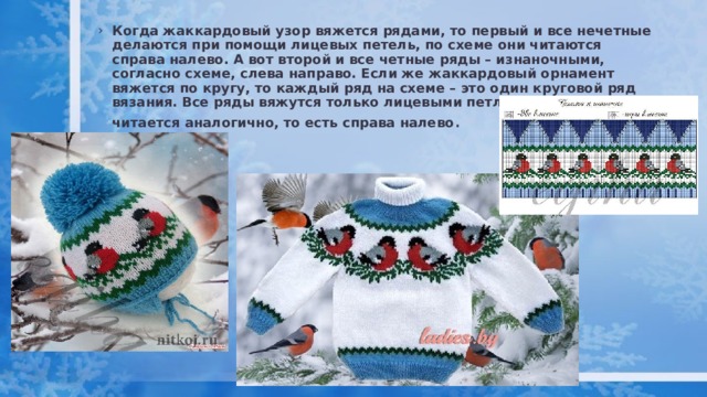 Когда жаккардовый узор вяжется рядами, то первый и все нечетные делаются при помощи лицевых петель, по схеме они читаются справа налево. А вот второй и все четные ряды – изнаночными, согласно схеме, слева направо. Если же жаккардовый орнамент вяжется по кругу, то каждый ряд на схеме – это один круговой ряд вязания. Все ряды вяжутся только лицевыми петлями, схема читается аналогично, то есть справа налево . 