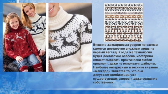 Вязание жаккардовых узоров по схемам кажется достаточно сложным лишь на первый взгляд. Когда же технология будет достаточно освоена, мастерица сможет вывязать практически любой орнамент, даже не используя шаблоны. Наиболее интересным в технике вязания «жаккард» является то, что она допускает комбинации уже существующих узоров и даже создание собственных. 