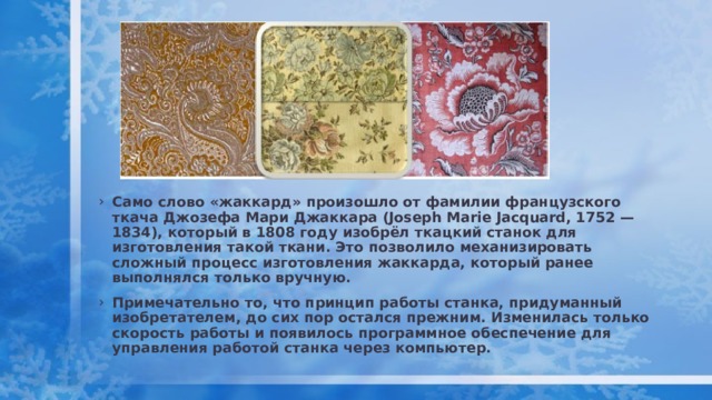Само слово «жаккард» произошло от фамилии французского ткача Джозефа Мари Джаккара (Joseph Marie Jacquard, 1752 — 1834), который в 1808 году изобрёл ткацкий станок для изготовления такой ткани. Это позволило механизировать сложный процесс изготовления жаккарда, который ранее выполнялся только вручную. Примечательно то, что принцип работы станка, придуманный изобретателем, до сих пор остался прежним. Изменилась только скорость работы и появилось программное обеспечение для управления работой станка через компьютер. 