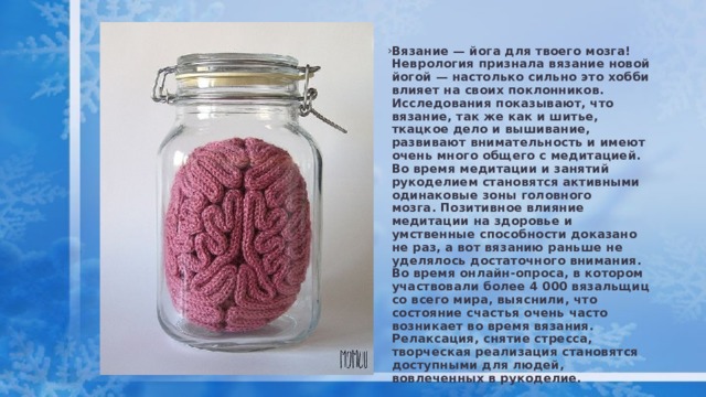Вязание — йога для твоего мозга!   Неврология признала вязание новой йогой — настолько сильно это хобби влияет на своих поклонников.   Исследования показывают, что вязание, так же как и шитье, ткацкое дело и вышивание, развивают внимательность и имеют очень много общего с медитацией. Во время медитации и занятий рукоделием становятся активными одинаковые зоны головного мозга. Позитивное влияние медитации на здоровье и умственные способности доказано не раз, а вот вязанию раньше не уделялось достаточного внимания. Во время онлайн-опроса, в котором участвовали более 4 000 вязальщиц со всего мира, выяснили, что состояние счастья очень часто возникает во время вязания. Релаксация, снятие стресса, творческая реализация становятся доступными для людей, вовлеченных в рукоделие.  