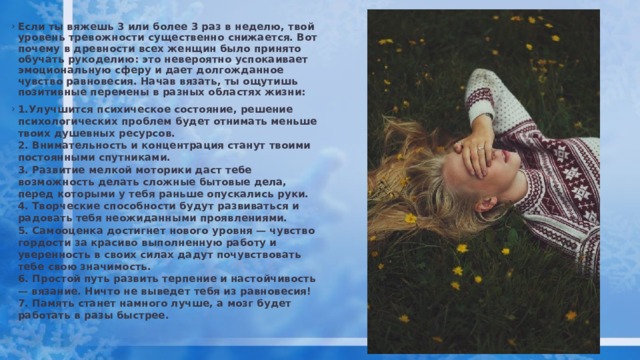 Если ты вяжешь 3 или более 3 раз в неделю, твой уровень тревожности существенно снижается. Вот почему в древности всех женщин было принято обучать рукоделию: это невероятно успокаивает эмоциональную сферу и дает долгожданное чувство равновесия. Начав вязать, ты ощутишь позитивные перемены в разных областях жизни:  1.Улучшится психическое состояние, решение психологических проблем будет отнимать меньше твоих душевных ресурсов.   2. Внимательность и концентрация станут твоими постоянными спутниками.   3. Развитие мелкой моторики даст тебе возможность делать сложные бытовые дела, перед которыми у тебя раньше опускались руки.   4. Творческие способности будут развиваться и радовать тебя неожиданными проявлениями.   5. Самооценка достигнет нового уровня — чувство гордости за красиво выполненную работу и уверенность в своих силах дадут почувствовать тебе свою значимость.   6. Простой путь развить терпение и настойчивость — вязание. Ничто не выведет тебя из равновесия!   7. Память станет намного лучше, а мозг будет работать в разы быстрее. 