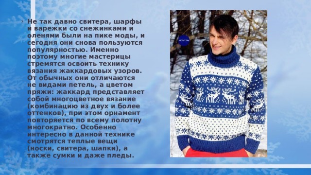 Не так давно свитера, шарфы и варежки со снежинками и оленями были на пике моды, и сегодня они снова пользуются популярностью. Именно поэтому многие мастерицы стремятся освоить технику вязания жаккардовых узоров. От обычных они отличаются не видами петель, а цветом пряжи: жаккард представляет собой многоцветное вязание (комбинацию из двух и более оттенков), при этом орнамент повторяется по всему полотну многократно. Особенно интересно в данной технике смотрятся теплые вещи (носки, свитера, шапки), а также сумки и даже пледы. 