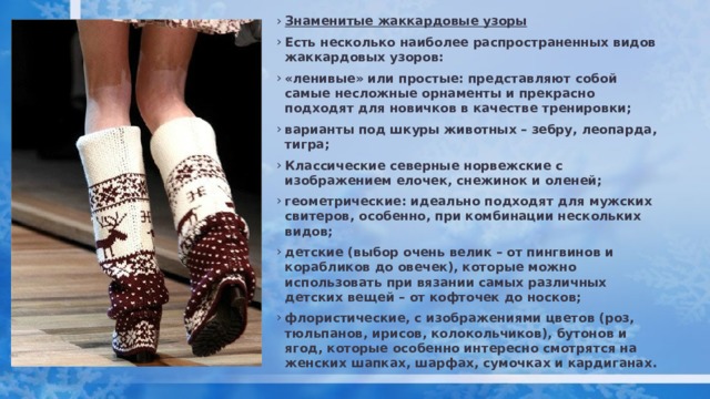 Знаменитые жаккардовые узоры Есть несколько наиболее распространенных видов жаккардовых узоров: «ленивые» или простые: представляют собой самые несложные орнаменты и прекрасно подходят для новичков в качестве тренировки; варианты под шкуры животных – зебру, леопарда, тигра; Классические северные норвежские с изображением елочек, снежинок и оленей; геометрические: идеально подходят для мужских свитеров, особенно, при комбинации нескольких видов; детские (выбор очень велик – от пингвинов и корабликов до овечек), которые можно использовать при вязании самых различных детских вещей – от кофточек до носков; флористические, с изображениями цветов (роз, тюльпанов, ирисов, колокольчиков), бутонов и ягод, которые особенно интересно смотрятся на женских шапках, шарфах, сумочках и кардиганах. 