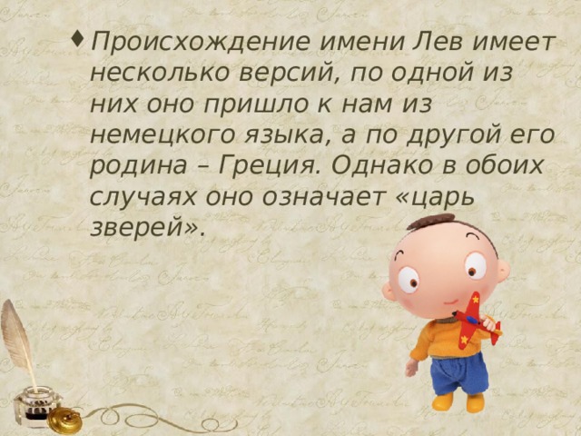 Происхождение имени Лев имеет несколько версий, по одной из них оно пришло к нам из немецкого языка, а по другой его родина – Греция. Однако в обоих случаях оно означает «царь зверей».        