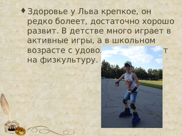 Здоровье у Льва крепкое, он редко болеет, достаточно хорошо развит. В детстве много играет в активные игры, а в школьном возрасте с удовольствием ходит на физкультуру. 