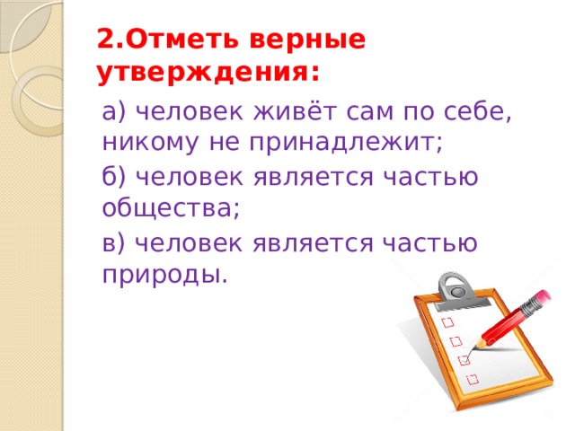 2.Отметь верные утверждения: а) человек живёт сам по себе, никому не принадлежит; б) человек является частью общества; в) человек является частью природы. 