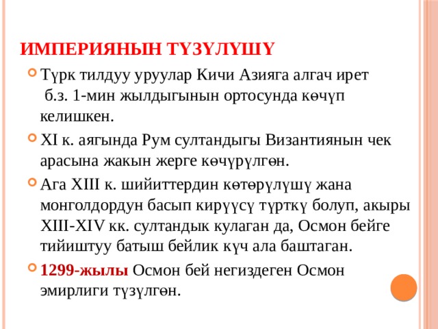 Империянын түзүлүшү Түрк тилдуу уруулар Кичи Азияга алгач ирет б.з. 1-мин жылдыгынын ортосунда көчүп келишкен. XI к. аягында Рум султандыгы Византиянын чек арасына жакын жерге көчүрүлгөн. Ага XIII к. шийиттердин көтөрүлүшү жана монголдордун басып кирүүсү түрткү болуп, акыры XIII-XIV кк. султандык кулаган да, Осмон бейге тийиштуу батыш бейлик күч ала баштаган. 1299-жылы Осмон бей негиздеген Осмон эмирлиги түзүлгөн. 
