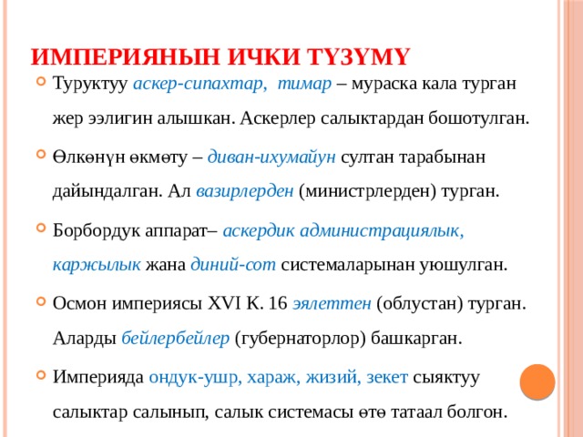 Империянын  ички түзүмү Туруктуу аскер-сипахтар , тимар – мураска кала турган жер ээлигин алышкан. Аскерлер салыктардан бошотулган. Өлкөнүн өкмөту – диван-ихумайун султан тарабынан дайындалган. Ал вазирлерден (министрлерден) турган. Борбордук аппарат– аскердик администрациялык, каржылык жана диний-сот системаларынан уюшулган. Осмон империясы XVI К. 16 эялеттен (облустан) турган. Аларды бейлербейлер  (губернаторлор) башкарган. Империяда ондук-ушр, хараж, жизий, зекет сыяктуу салыктар салынып, салык системасы өтө татаал болгон.  