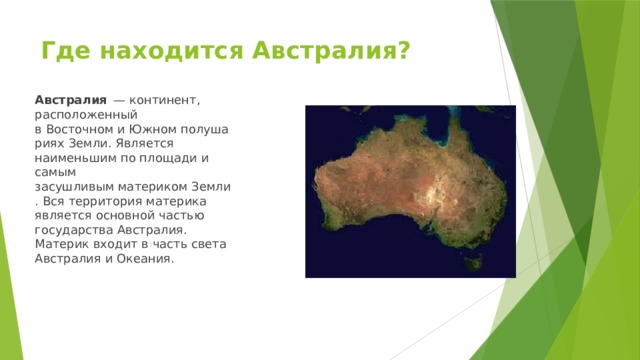 Где находится Австралия? Австралия   — континент, расположенный в Восточном и Южном полушариях Земли. Является наименьшим по площади и самым засушливым материком Земли. Вся территория материка является основной частью государства Австралия. Материк входит в часть света Австралия и Океания. 