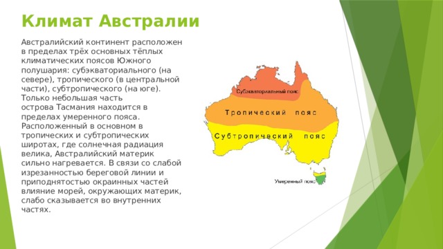 Климат Австралии Австралийский континент расположен в пределах трёх основных тёплых климатических поясов Южного полушария: субэкваториального (на севере), тропического (в центральной части), субтропического (на юге). Только небольшая часть острова Тасмания находится в пределах умеренного пояса.  Расположенный в основном в тропических и субтропических широтах, где солнечная радиация велика, Австралийский материк сильно нагревается. В связи со слабой изрезанностью береговой линии и приподнятостью окраинных частей влияние морей, окружающих материк, слабо сказывается во внутренних частях.   