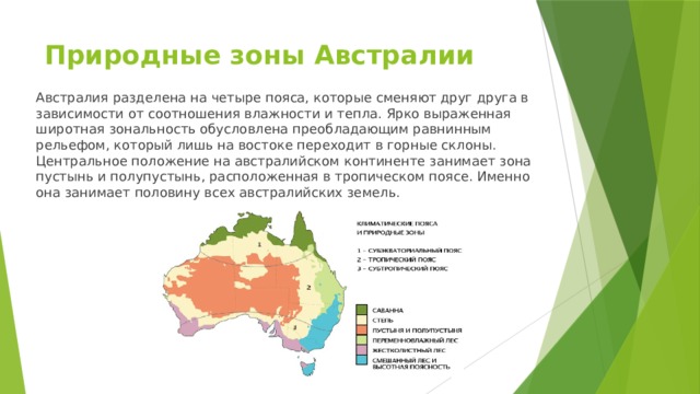 Природные зоны Австралии Австралия разделена на четыре пояса, которые сменяют друг друга в зависимости от соотношения влажности и тепла. Ярко выраженная широтная зональность обусловлена преобладающим равнинным рельефом, который лишь на востоке переходит в горные склоны.  Центральное положение на австралийском континенте занимает зона пустынь и полупустынь, расположенная в тропическом поясе. Именно она занимает половину всех австралийских земель. 