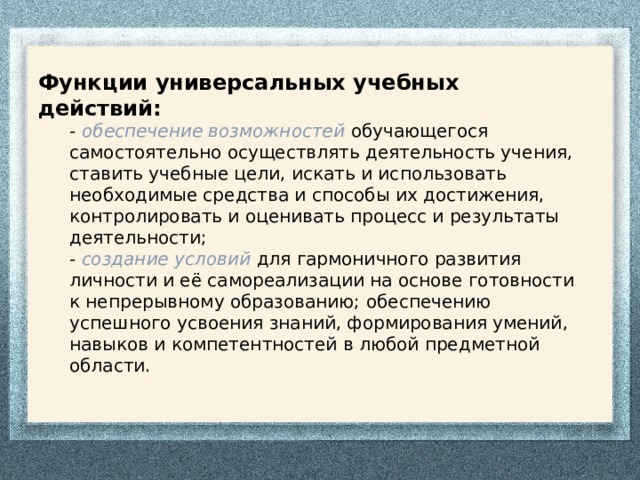 Функции универсальных учебных действий: -  обеспечение возможностей обучающегося самостоятельно осуществлять деятельность учения, ставить учебные цели, искать и использовать необходимые средства и способы их достижения, контролировать и оценивать процесс и результаты деятельности;  -  создание условий для гармоничного развития личности и её самореализации на основе готовности к непрерывному образованию;  обеспечению успешного усвоения знаний, формирования умений, навыков и компетентностей в любой предметной области.   